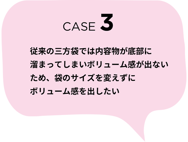 CASE 3　従来の三方袋では内容物が底部に溜まってしまいボリューム感が出ないため、袋のサイズを変えずにボリューム感を出したい