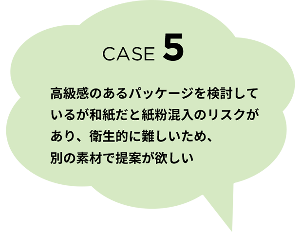 CASE 5　高級感のあるパッケージを検討しているが和紙だと紙粉混入のリスクがあり、衛生的に難しいため、別の素材で提案が欲しい